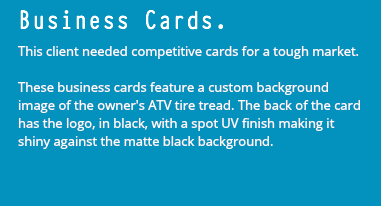 Business Cards. This client needed competitive cards for a tough market. These business cards feature a custom background image of the owner's ATV tire tread. The back of the card has the logo, in black, with a spot UV finish making it shiny against the matte black background.