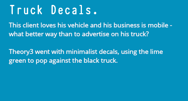 Truck Decals. This client loves his vehicle and his business is mobile - what better way than to advertise on his truck? Theory3 went with minimalist decals, using the lime green to pop against the black truck.