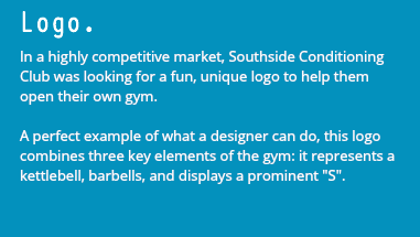 Logo. In a highly competitive market, Southside Conditioning Club was looking for a fun, unique logo to help them open their own gym. A perfect example of what a designer can do, this logo combines three key elements of the gym: it represents a kettlebell, barbells, and displays a prominent "S". 