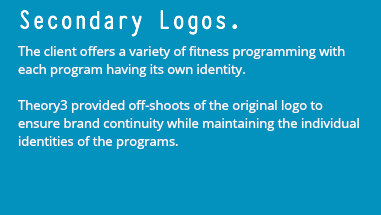 Secondary Logos. The client offers a variety of fitness programming with each program having its own identity. Theory3 provided off-shoots of the original logo to ensure brand continuity while maintaining the individual identities of the programs.