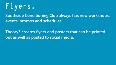 Flyers. Southside Conditioning Club always has new workshops, events, promos and schedules. Theory3 creates flyers and posters that can be printed out as well as posted to social media.