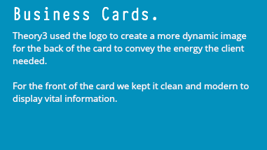 Business Cards. Theory3 used the logo to create a more dynamic image for the back of the card to convey the energy the client needed. For the front of the card we kept it clean and modern to display vital information.