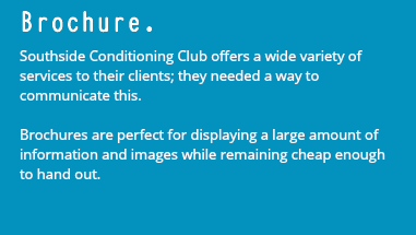 Brochure. Southside Conditioning Club offers a wide variety of services to their clients; they needed a way to communicate this. Brochures are perfect for displaying a large amount of information and images while remaining cheap enough to hand out.