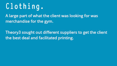 Clothing. A large part of what the client was looking for was merchandise for the gym. Theory3 sought out different suppliers to get the client the best deal and facilitated printing.