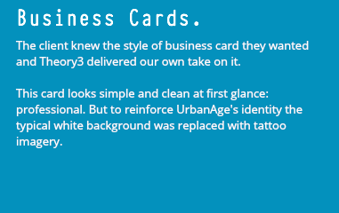 Business Cards. The client knew the style of business card they wanted and Theory3 delivered our own take on it. This card looks simple and clean at first glance: professional. But to reinforce UrbanAge's identity the typical white background was replaced with tattoo imagery.