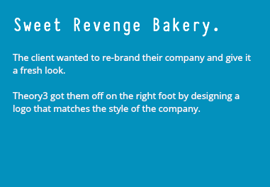 Sweet Revenge Bakery. The client wanted to re-brand their company and give it a fresh look. Theory3 got them off on the right foot by designing a logo that matches the style of the company.