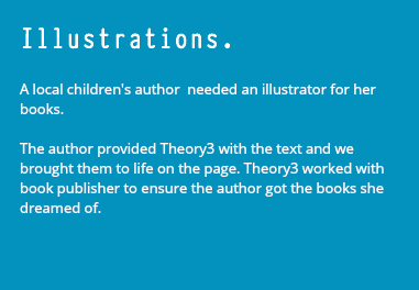 Illustrations. A local children's author needed an illustrator for her books. The author provided Theory3 with the text and we brought them to life on the page. Theory3 worked with book publisher to ensure the author got the books she dreamed of. 