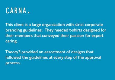CARNA. This client is a large organization with strict corporate branding guidelines. They needed t-shirts designed for their members that conveyed their passion for expert caring. Theory3 provided an assortment of designs that followed the guidelines at every step of the approval process.
